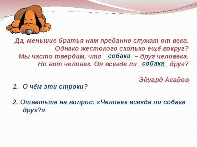 Да, меньшие братья нам преданно служат от века. Однако жестокого сколько ещё вокруг? Мы часто твердим, что ________ – друг человека. Но вот человек. Он всегда ли ________ друг?  Эдуард Асадов собака собака О чём эти строки?  2. Ответьте на вопрос: «Человек всегда ли собаке друг?»  