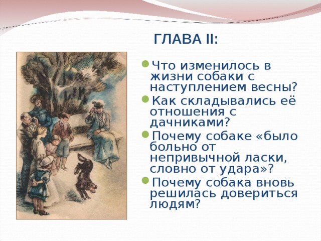 ГЛАВА II : Что изменилось в жизни собаки с наступлением весны? Как складывались её отношения с дачниками? Почему собаке «было больно от непривычной ласки, словно от удара»? Почему собака вновь решилась довериться людям?    