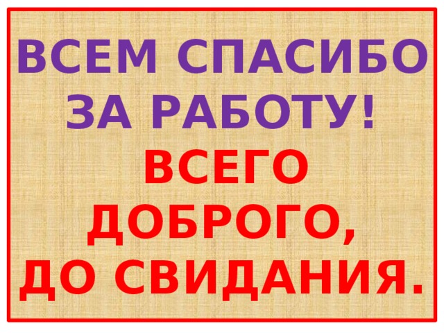 ВСЕМ СПАСИБО ЗА РАБОТУ!   ВСЕГО ДОБРОГО,  ДО СВИДАНИЯ. 