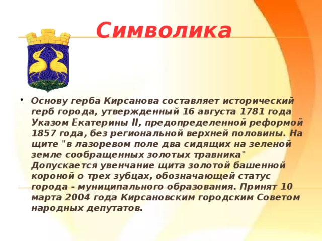 Символика Основу герба Кирсанова составляет исторический герб города, утвержденный 16 августа 1781 года Указом Екатерины II, предопределенной реформой 1857 года, без региональной верхней половины. На щите 