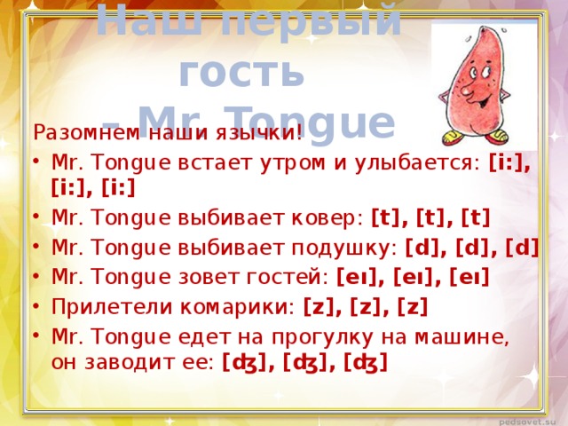 Наш первый гость  – Mr. Tongue Разомнем наши язычки! Mr. Tongue встает утром и улыбается: [i:], [i:], [i:] Mr. Tongue выбивает ковер: [t], [t], [t] Mr. Tongue выбивает подушку: [d], [d], [d] Mr. Tongue зовет гостей: [eı], [eı], [eı] Прилетели комарики: [z], [z], [z] Mr. Tongue едет на прогулку на машине, он заводит ее: [ʤ], [ʤ], [ʤ] 