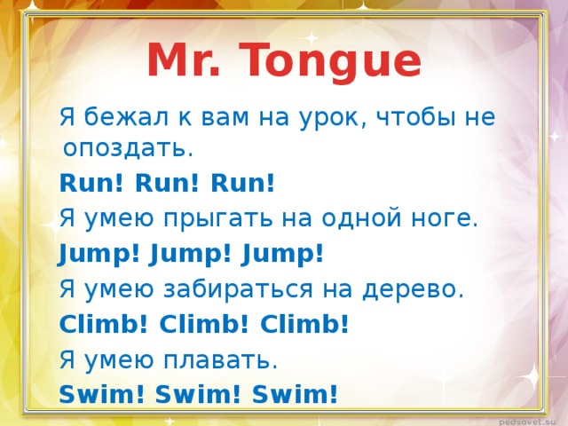 Mr. Tongue Я бежал к вам на урок, чтобы не опоздать. Run! Run! Run! Я умею прыгать на одной ноге. Jump! Jump! Jump! Я умею забираться на дерево. Climb! Climb! Climb! Я умею плавать. Swim! Swim! Swim! 