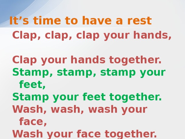 It’s time to have a rest Clap, clap, clap your hands,  Clap your hands together. Stamp, stamp, stamp your feet,  Stamp your feet together. Wash, wash, wash your face,  Wash your face together. Sing, sing, sing a song,   Sing a song together.  