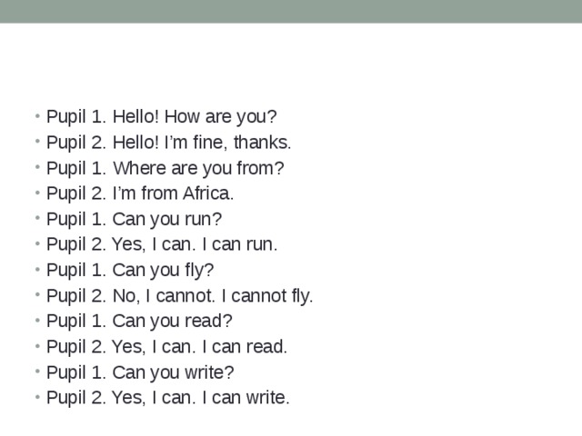 Pupil 1. Hello! How are you? Pupil 2. Hello! I’m fine, thanks. Pupil 1. Where are you from? Pupil 2. I’m from Africa. Pupil 1. Can you run? Pupil 2. Yes, I can. I can run. Pupil 1. Can you fly? Pupil 2. No, I cannot. I cannot fly. Pupil 1. Can you read? Pupil 2. Yes, I can. I can read. Pupil 1. Can you write? Pupil 2. Yes, I can. I can write. 