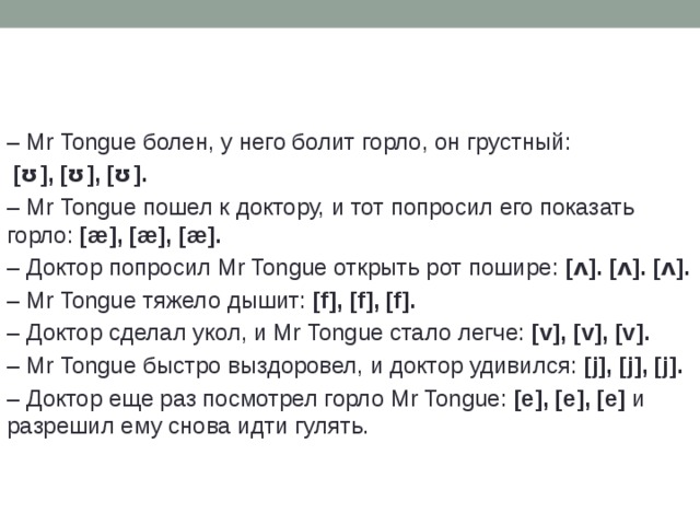 –  Mr Tongue болен, у него болит горло, он грустный:  [ʊ], [ʊ], [ʊ]. –  Mr Tongue пошел к доктору, и тот попросил его показать горло: [æ], [æ], [æ]. –  Доктор попросил Mr Tongue открыть рот пошире: [ʌ]. [ʌ]. [ʌ]. –  Mr Tongue тяжело дышит: [f], [f], [f]. –  Доктор сделал укол, и Mr Tongue стало легче: [v], [v], [v]. –  Mr Tongue быстро выздоровел, и доктор удивился: [j], [j], [j]. –  Доктор еще раз посмотрел горло Mr Tongue: [e], [e], [e] и разрешил ему снова идти гулять. 