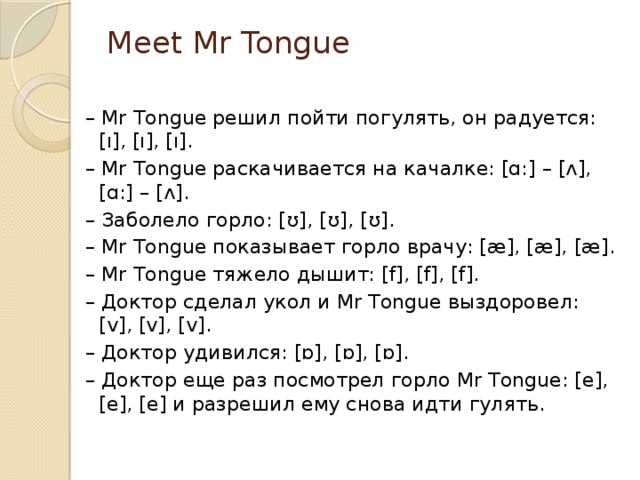 Meet Mr Tongue   –  Mr Tongue решил пойти погулять, он радуется: [ı], [ı], [ı]. –  Mr Tongue раскачивается на качалке: [ɑ:] – [ʌ], [ɑ:] – [ʌ]. –  Заболело горло: [ʊ], [ʊ], [ʊ]. –  Mr Tongue показывает горло врачу: [æ], [æ], [æ]. –  Mr Tongue тяжело дышит: [f], [f], [f]. –  Доктор сделал укол и Mr Tongue выздоровел: [v], [v], [v]. –  Доктор удивился: [ɒ], [ɒ], [ɒ]. –  Доктор еще раз посмотрел горло Mr Tongue: [e], [e], [e] и разрешил ему снова идти гулять. 