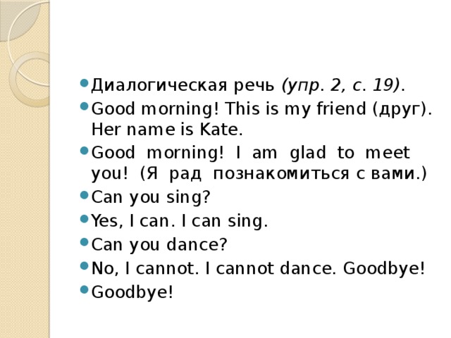 Диалогическая речь (упр. 2, с. 19). Good morning! This is my friend (друг). Her name is Kate. Good morning! I am glad to meet you! (Я рад познакомиться с вами.) Can you sing? Yes, I can. I can sing. Can you dance? No, I cannot. I cannot dance. Goodbye! Goodbye! 