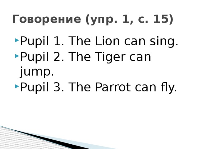 Говорение (упр. 1, с. 15) Pupil 1. The Lion can sing. Pupil 2. The Tiger can jump. Pupil 3. The Parrot can fly. 