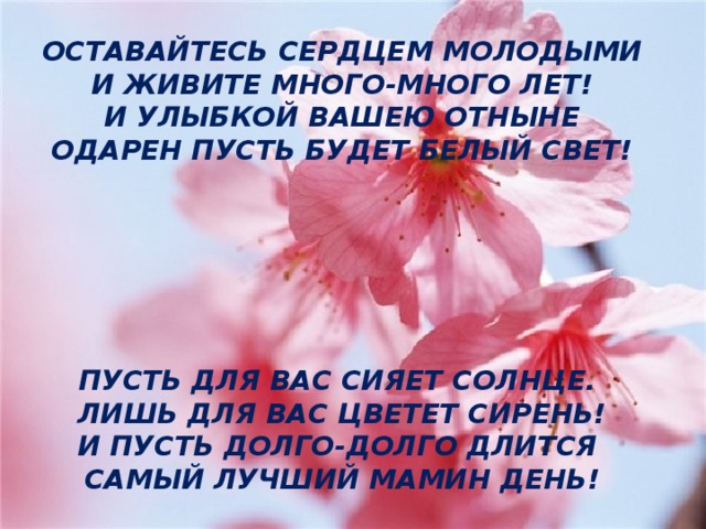 ОСТАВАЙТЕСЬ СЕРДЦЕМ МОЛОДЫМИ И ЖИВИТЕ МНОГО-МНОГО ЛЕТ! И УЛЫБКОЙ ВАШЕЮ ОТНЫНЕ ОДАРЕН ПУСТЬ БУДЕТ БЕЛЫЙ СВЕТ!       ПУСТЬ ДЛЯ ВАС СИЯЕТ СОЛНЦЕ. ЛИШЬ ДЛЯ ВАС ЦВЕТЕТ СИРЕНЬ! И ПУСТЬ ДОЛГО-ДОЛГО ДЛИТСЯ САМЫЙ ЛУЧШИЙ МАМИН ДЕНЬ! 3