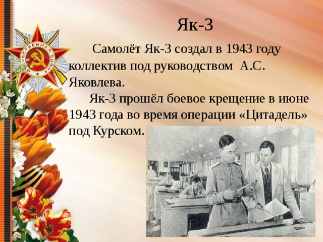  Як-3   Самолёт Як-3 создал в 1943 году коллектив под руководством А.С. Яковлева.  Як-3 прошёл боевое крещение в июне 1943 года во время операции «Цитадель» под Курском.   