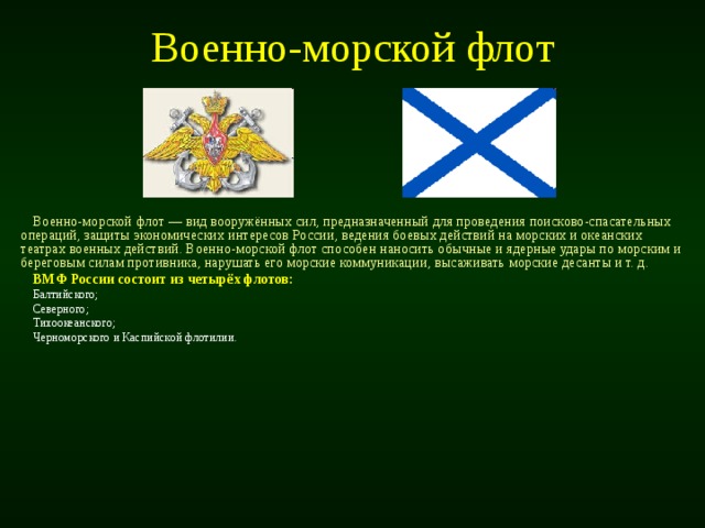 Военно-морской флот Военно-морской флот — вид вооружённых сил, предназначенный для проведения поисково-спасательных операций, защиты экономических интересов России, ведения боевых действий на морских и океанских театрах военных действий. Военно-морской флот способен наносить обычные и ядерные удары по морским и береговым силам противника, нарушать его морские коммуникации, высаживать морские десанты и т. д. ВМФ России состоит из четырёх флотов: Балтийского; Северного; Тихоокеанского; Черноморского и Каспийской флотилии. 