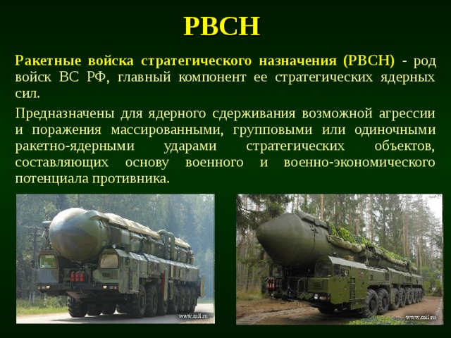 РВСН  Ракетные войска стратегического назначения (РВСН) - род войск ВС РФ, главный компонент ее стратегических ядерных сил. Предназначены для ядерного сдерживания возможной агрессии и поражения массированными, групповыми или одиночными ракетно-ядерными ударами стратегических объектов, составляющих основу военного и военно-экономического потенциала противника. 