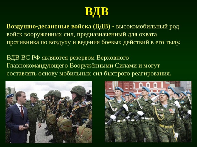 ВДВ  Воздушно-десантные войска (ВДВ) -  высокомобильный род войск вооруженных сил, предназначенный для охвата противника по воздуху и ведения боевых действий в его тылу. ВДВ ВС РФ являются резервом Верховного Главнокомандующего Вооружёнными Силами и могут составлять основу мобильных сил быстрого реагирования. 