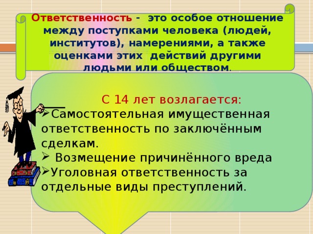 Ответственность -  это особое отношение между поступками человека (людей, институтов), намерениями, а также оценками этих  действий другими людьми или обществом . С 14 лет возлагается: Самостоятельная имущественная ответственность по заключённым сделкам.  Возмещение причинённого вреда Уголовная ответственность за отдельные виды преступлений. 