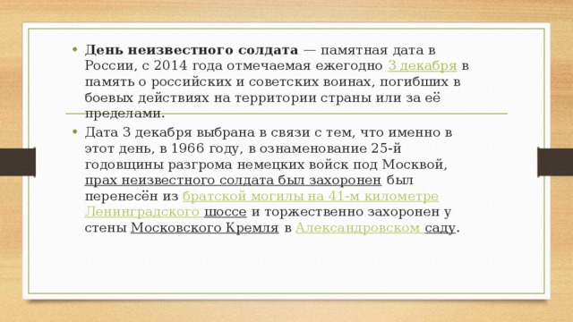 День неизвестного солдата  — памятная дата в России, с 2014 года отмечаемая ежегодно  3 декабря   в память о российских и советских воинах, погибших в боевых действиях на территории страны или за её пределами. Дата 3 декабря выбрана в связи с тем, что именно в этот день, в 1966 году, в ознаменование 25-й годовщины разгрома немецких войск под Москвой,  прах неизвестного солдата был захоронен  был перенесён из  братской могилы на 41-м километре   Ленинградского шоссе и торжественно захоронен у стены  Московского Кремля  в  Александровском саду . 