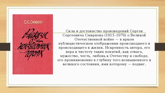 Сила и достоинство произведений Сергея Сергеевича Смирнова (1915–1976) о Великой Отечественной войне — в ярком публицистическом отображении происшедшего и происходящего в жизни. Искренность автора, его вера в чистоту таких понятий, как отвага, мужество, честь, любовь к Отечеству и свободе, его проникновение в глубину того возвышенного и великого состояния, имя которому — подвиг. 