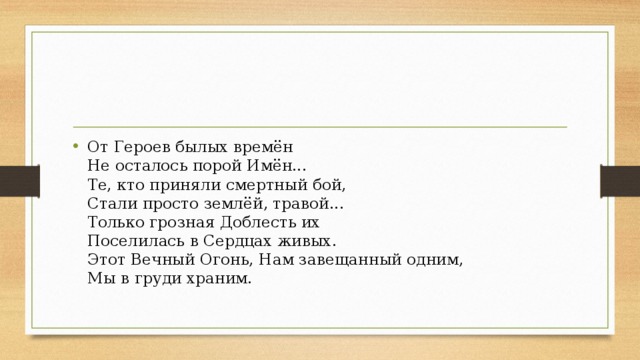 От Героев былых времён  Не осталось порой Имён...  Те, кто приняли смертный бой,  Стали просто землёй, травой...  Только грозная Доблесть их  Поселилась в Сердцах живых.  Этот Вечный Огонь, Нам завещанный одним,  Мы в груди храним.   