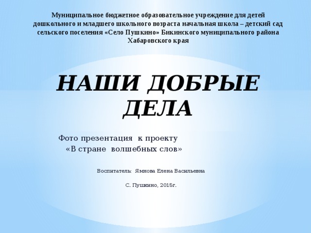 Муниципальное бюджетное образовательное учреждение для детей дошкольного и младшего школьного возраста начальная школа – детский сад сельского поселения «Село Пушкино» Бикинского муниципального района Хабаровского края   НАШИ ДОБРЫЕ ДЕЛА Фото презентация к проекту  «В стране волшебных слов» Воспитатель: Ямнова Елена Васильевна С. Пушкино, 2015г. 
