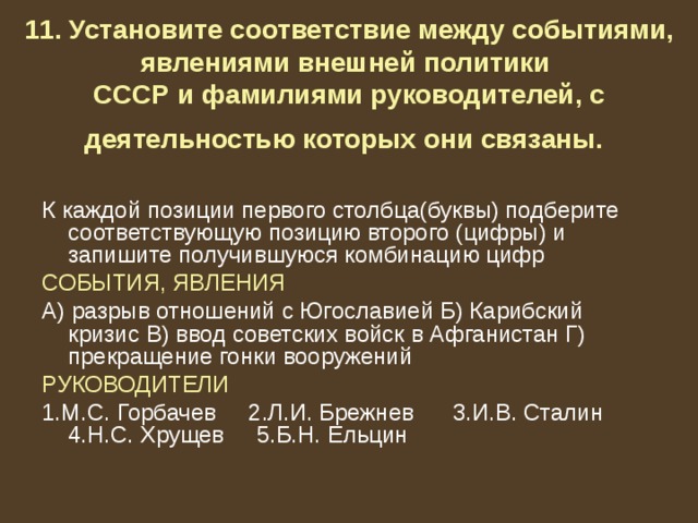 11. Установите соответствие между событиями, явлениями внешней политики  СССР и фамилиями руководителей, с деятельностью которых они связаны.  К каждой позиции первого столбца(буквы) подберите соответствующую позицию второго (цифры) и запишите получившуюся комбинацию цифр СОБЫТИЯ, ЯВЛЕНИЯ А) разрыв отношений с Югославией Б) Карибский кризис В) ввод советских войск в Афганистан Г) прекращение гонки вооружений РУКОВОДИТЕЛИ 1.М.С. Горбачев 2.Л.И. Брежнев 3.И.В. Сталин 4.Н.С. Хрущев 5.Б.Н. Ельцин 