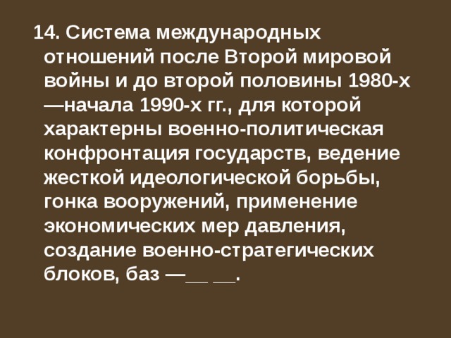  14. Система международных отношений после Второй мировой войны и до второй половины 1980-х—начала 1990-х гг., для которой характерны военно-политическая конфронтация государств, ведение жесткой идеологической борьбы, гонка вооружений, применение экономических мер давления, создание военно-стратегических блоков, баз —__ __. 