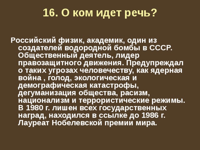 16. О ком идет речь?    Российский физик, академик, один из создателей водородной бомбы в СССР. Общественный деятель, лидер правозащитного движения. Предупреждал о таких угрозах человечеству, как ядерная война , голод, экологическая и демографическая катастрофы, дегуманизация общества, расизм, национализм и террористические режимы. В 1980 г. лишен всех государственных наград, находился в ссылке до 1986 г. Лауреат Нобелевской премии мира. 