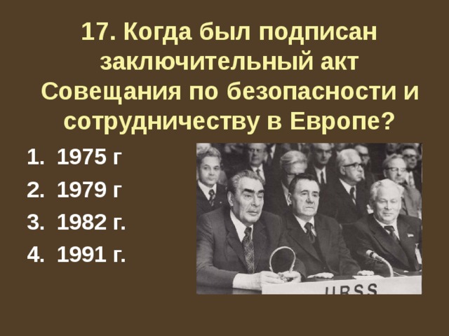 17. Когда был подписан заключительный акт Совещания по безопасности и сотрудничеству в Европе? 1975 г 1979 г 1982 г. 1991 г. 