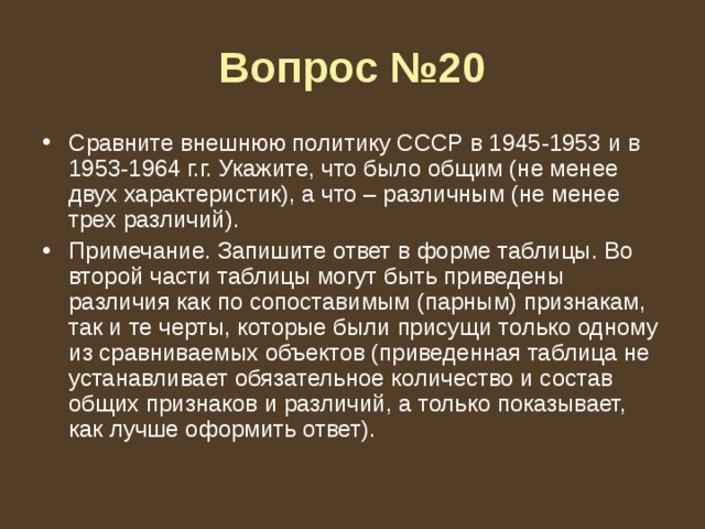 Вопрос №20 Сравните внешнюю политику СССР в 1945-1953 и в 1953-1964 г.г. Укажите, что было общим (не менее двух характеристик), а что – различным (не менее трех различий). Примечание. Запишите ответ в форме таблицы. Во второй части таблицы могут быть приведены различия как по сопоставимым (парным) признакам, так и те черты, которые были присущи только одному из сравниваемых объектов (приведенная таблица не устанавливает обязательное количество и состав общих признаков и различий, а только показывает, как лучше оформить ответ). 