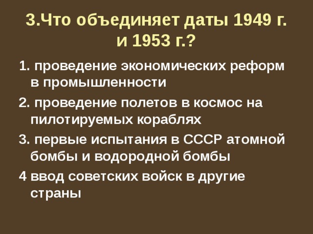 3.Что объединяет даты 1949 г. и 1953 г.? 1. проведение экономических реформ в промышленности 2. проведение полетов в космос на пилотируемых кораблях 3. первые испытания в СССР атомной бомбы и водородной бомбы 4 ввод советских войск в другие страны 