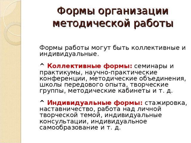 Формы организации методической работы     Формы работы могут быть коллективные и индивидуальные.   ^  Коллективные формы:  семинары и практикумы, научно-практические конференции, методические объединения, школы передового опыта, творческие группы, методические кабинеты и т. д.   ^  Индивидуальные формы:   стажировка, наставничество, работа над личной творческой темой, индивидуальные консультации, индивидуальное самообразование и т. д.   