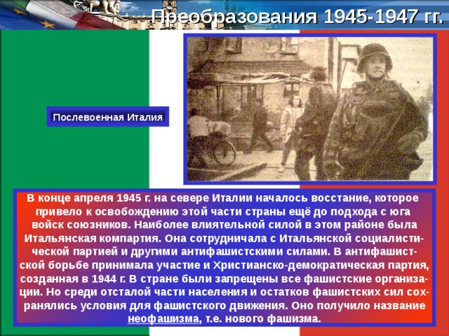 Преобразования 1945-1947 гг. Послевоенная Италия В конце апреля 1945 г. на севере Италии началось восстание, которое привело к освобождению этой части страны ещё до подхода с юга войск союзников. Наиболее влиятельной силой в этом районе была Итальянская компартия. Она сотрудничала с Итальянской социалисти- ческой партией и другими антифашистскими силами. В антифашист- ской борьбе принимала участие и Христианско-демократическая партия, созданная в 1944 г. В стране были запрещены все фашистские организа- ции. Но среди отсталой части населения и остатков фашистских сил сох- ранялись условия для фашистского движения. Оно получило название неофашизма , т.е. нового фашизма. 