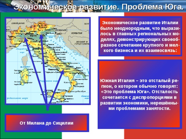 Экономическое развитие. Проблема Юга. Экономическое развитие Италии было неоднородным, что вырази- лось в главных региональных мо- делях, демонстрирующих своеоб- разное сочетание крупного и мел- кого бизнеса и их взаимосвязь: В Северо-Западной Италии сос- редоточилась крупная промыш- ленность массового производст- ва с передовой технологией (авто- мобильная, химическая, компью- терная, авиационная и др.). Здесь роль мелких фирм своеобразна: они функционально дополняют крупную промышленность. В Северо-Восточной и Централь- ной Италии мелкие и средние фир- мы располагаются вокруг малых городов, развивая традиционные итальянские типы производства (керамическая плитка, одежда, обувь). Южная Италия – это отсталый ре- гион, о котором обычно говорят: «Это проблема Юга». Отсталость сочетается с диспропорциями в развитии экономики, нерешённы- ми проблемами занятости. Милан, Генуя, Турин От Милана до Сицилии Тоскана, Эмилия-Романья, Венеция 