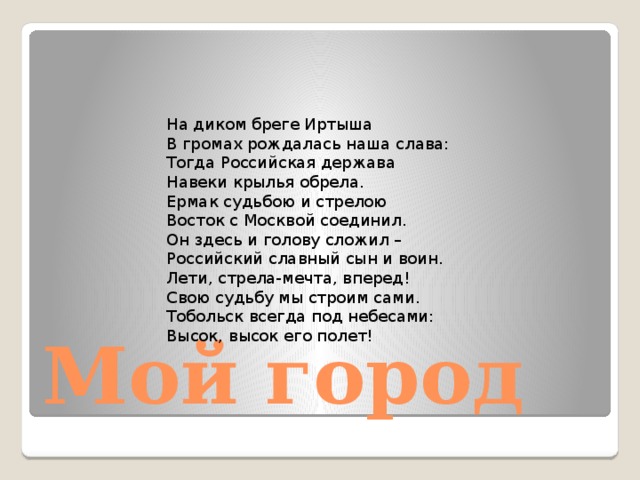 На диком бреге Иртыша  В громах рождалась наша слава:  Тогда Российская держава  Навеки крылья обрела.  Ермак судьбою и стрелою  Восток с Москвой соединил.  Он здесь и голову сложил –  Российский славный сын и воин.  Лети, стрела-мечта, вперед!  Свою судьбу мы строим сами.  Тобольск всегда под небесами:  Высок, высок его полет!   Мой город 