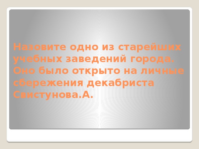 Назовите одно из старейших учебных заведений города. Оно было открыто на личные сбережения декабриста Свистунова.А. 