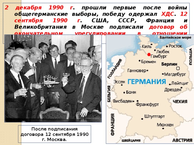2 декабря 1990 г . прошли первые после войны общегерманские выборы, победу одержал ХДС . 12 сентября 1990 г . США, СССР, Франция и Великобритания в Москве подписали договор об окончательном урегулировании в отношении Германии. После подписания договора 12 сентября 1990 г. Москва. 