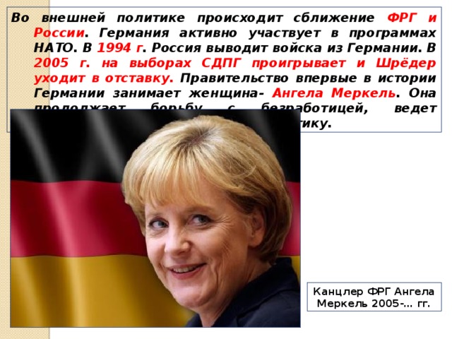 Во внешней политике происходит сближение ФРГ и России . Германия активно участвует в программах НАТО. В 1994 г . Россия выводит войска из Германии. В 2005 г. на выборах СДПГ проигрывает и Шрёдер уходит в отставку. Правительство впервые в истории Германии занимает женщина- Ангела Меркель . Она продолжает борьбу с безработицей, ведет умеренную, мягкую внешнюю политику. Канцлер ФРГ Ангела Меркель 2005-… гг. 