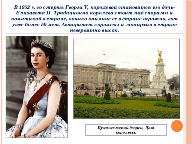 В 1952 г. со смерть Георга V, королевой становится его дочь- Елизавета II. Традиционно королева стоит над спорами и политикой в стране, однако влияние ее в стране огромно, вот уже более 50 лет. Авторитет королевы и монархии в стране невероятно высок. Букингемский дворец. Дом королевы. 