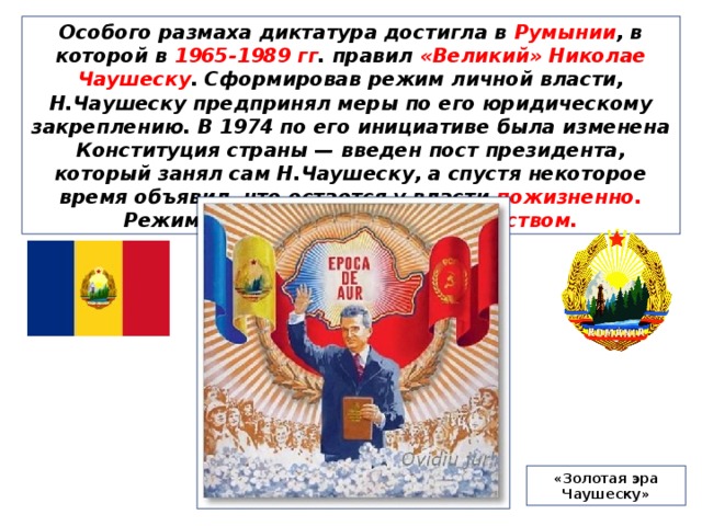 Особого размаха диктатура достигла в Румынии , в которой в 1965-1989 гг . правил «Великий» Николае Чаушеску . Сформировав режим личной власти, Н.Чаушеску предпринял меры по его юридическому закреплению. В 1974 по его инициативе была изменена Конституция страны — введен пост президента, который занял сам Н.Чаушеску, а спустя некоторое время объявил, что остается у власти пожизненно. Режим Чаушеску отличался кланством. «Золотая эра Чаушеску» 