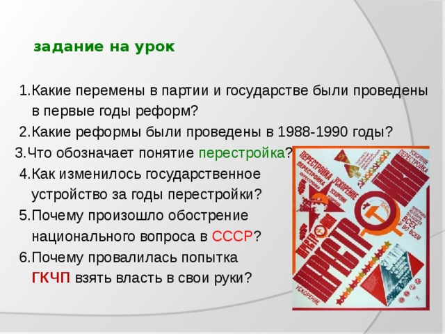  задание на урок  1.Какие перемены в партии и государстве были проведены  в первые годы реформ?  2.Какие реформы были проведены в 1988-1990 годы? 3.Что обозначает понятие перестройка ?  4.Как изменилось государственное  устройство за годы перестройки?  5.Почему произошло обострение  национального вопроса в СССР ?  6.Почему провалилась попытка  ГКЧП взять власть в свои руки? 