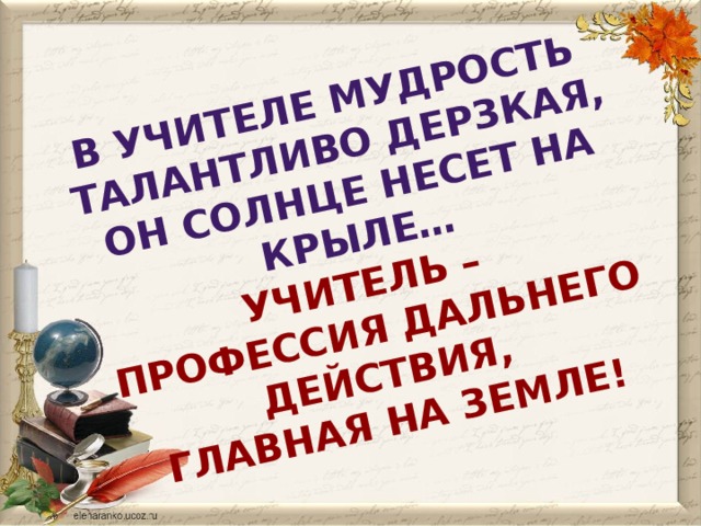 В учителе мудрость талантливо дерзкая,  Он солнце несет на крыле…  Учитель – профессия дальнего действия,  Главная на Земле! 