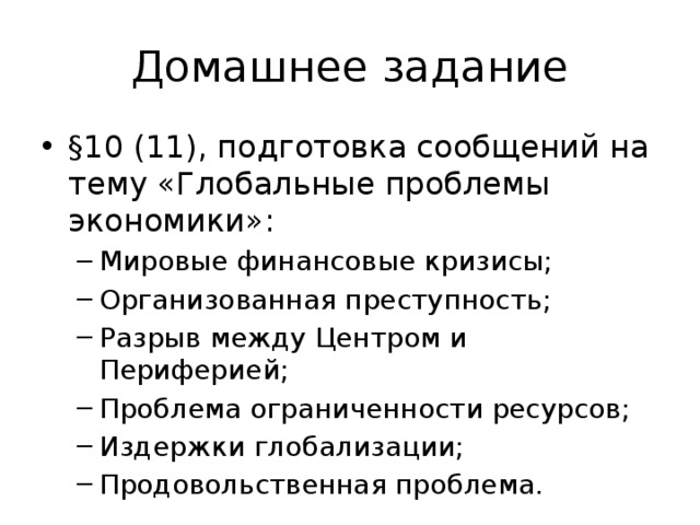 Домашнее задание §10 (11), подготовка сообщений на тему «Глобальные проблемы экономики»: Мировые финансовые кризисы; Организованная преступность; Разрыв между Центром и Периферией; Проблема ограниченности ресурсов; Издержки глобализации; Продовольственная проблема. Мировые финансовые кризисы; Организованная преступность; Разрыв между Центром и Периферией; Проблема ограниченности ресурсов; Издержки глобализации; Продовольственная проблема. 