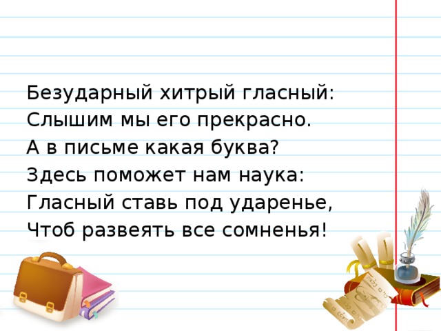 Безударный хитрый гласный: Слышим мы его прекрасно. А в письме какая буква? Здесь поможет нам наука: Гласный ставь под ударенье, Чтоб развеять все сомненья! 