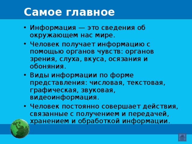 Самое главное Информация — это сведения об окружающем нас мире. Человек получает информацию с помощью органов чувств: органов зрения, слуха, вкуса, осязания и обоняния. Виды информации по форме представления: числовая, текстовая, графическая, звуковая, видеоинформация. Человек постоянно совершает действия, связанные с получением и передачей, хранением и обработкой информации.  