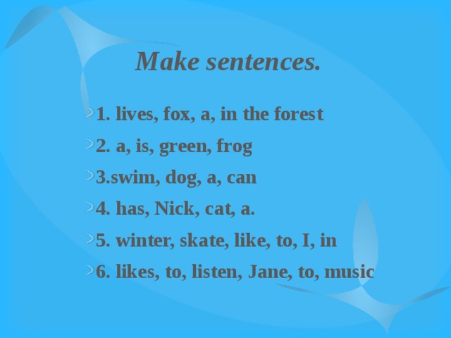 Make sentences. 1. lives, fox, a, in the forest 2. a, is, green, frog 3.swim, dog, a, can 4. has, Nick, cat, a. 5. winter, skate, like, to, I, in 6. likes, to, listen, Jane, to, music 