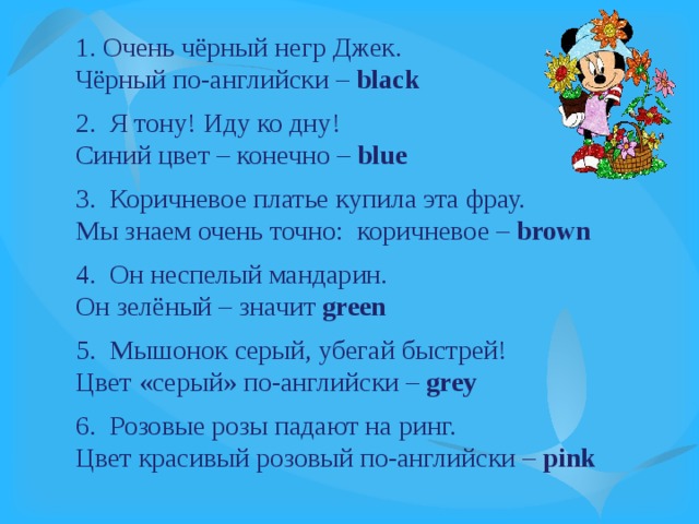 1. Очень чёрный негр Джек. Чёрный по-английски – black  2. Я тону! Иду ко дну! Синий цвет – конечно – blue 3. Коричневое платье купила эта фрау. Мы знаем очень точно: коричневое – brown  4. Он неспелый мандарин. Он зелёный – значит green 5. Мышонок серый, убегай быстрей! Цвет «серый» по-английски – grey  6. Розовые розы падают на ринг. Цвет красивый розовый по-английски – pink 