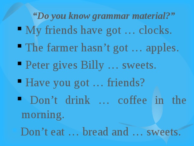 “ Do you know grammar material?”  My friends have got … clocks.  The farmer hasn’t got … apples.  Peter gives Billy … sweets.  Have you got … friends?  Don’t drink … coffee in the morning.  My friends have got … clocks.  The farmer hasn’t got … apples.  Peter gives Billy … sweets.  Have you got … friends?  Don’t drink … coffee in the morning.  Don’t eat … bread and … sweets. 