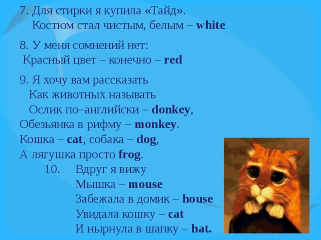7. Для стирки я купила «Тайд».  Костюм стал чистым, белым – white 8. У меня сомнений нет:  Красный цвет – конечно – red 9. Я хочу вам рассказать  Как животных называть  Ослик по–английски – donkey , Обезьянка в рифму – monkey . Кошка – cat , собака – dog , А лягушка просто frog .  10.     Вдруг я вижу  Мышка – mouse  Забежала в домик – house  Увидала кошку – cat  И нырнула в шапку – hat.  