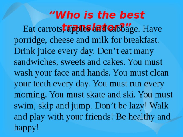 “ Who is the best translator?”  Eat carrots, apples and cabbage. Have porridge, cheese and milk for breakfast. Drink juice every day. Don’t eat many sandwiches, sweets and cakes. You must wash your face and hands. You must clean your teeth every day. You must run every morning. You must skate and ski. You must swim, skip and jump. Don’t be lazy! Walk and play with your friends! Be healthy and happy! 