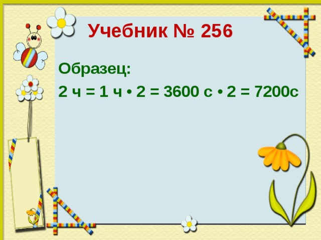 Учебник № 256 Образец: 2 ч = 1 ч • 2 = 3600 с • 2 = 7200с 