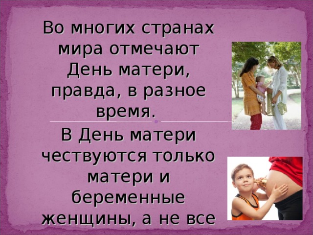 Во многих странах мира отмечают День матери, правда, в разное время. В День матери чествуются только матери и беременные женщины, а не все представительницы слабого пола. 