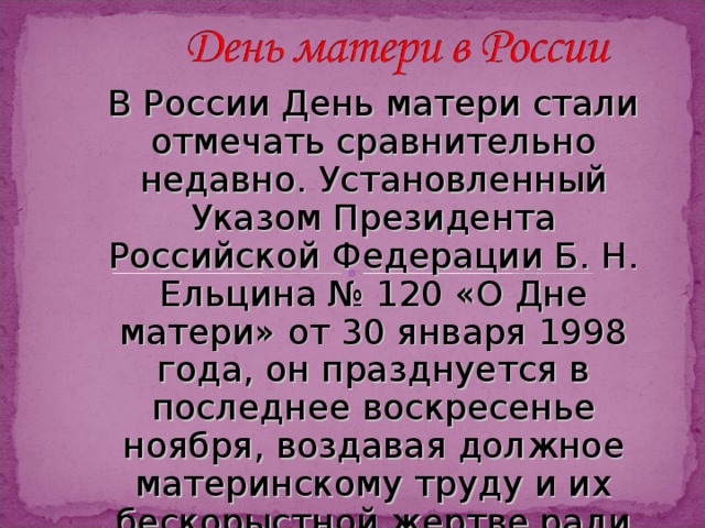 В России День матери стали отмечать сравнительно недавно. Установленный Указом Президента Российской Федерации Б. Н. Ельцина № 120 «О Дне матери» от 30 января 1998 года, он празднуется в последнее воскресенье ноября, воздавая должное материнскому труду и их бескорыстной жертве ради блага своих детей. 